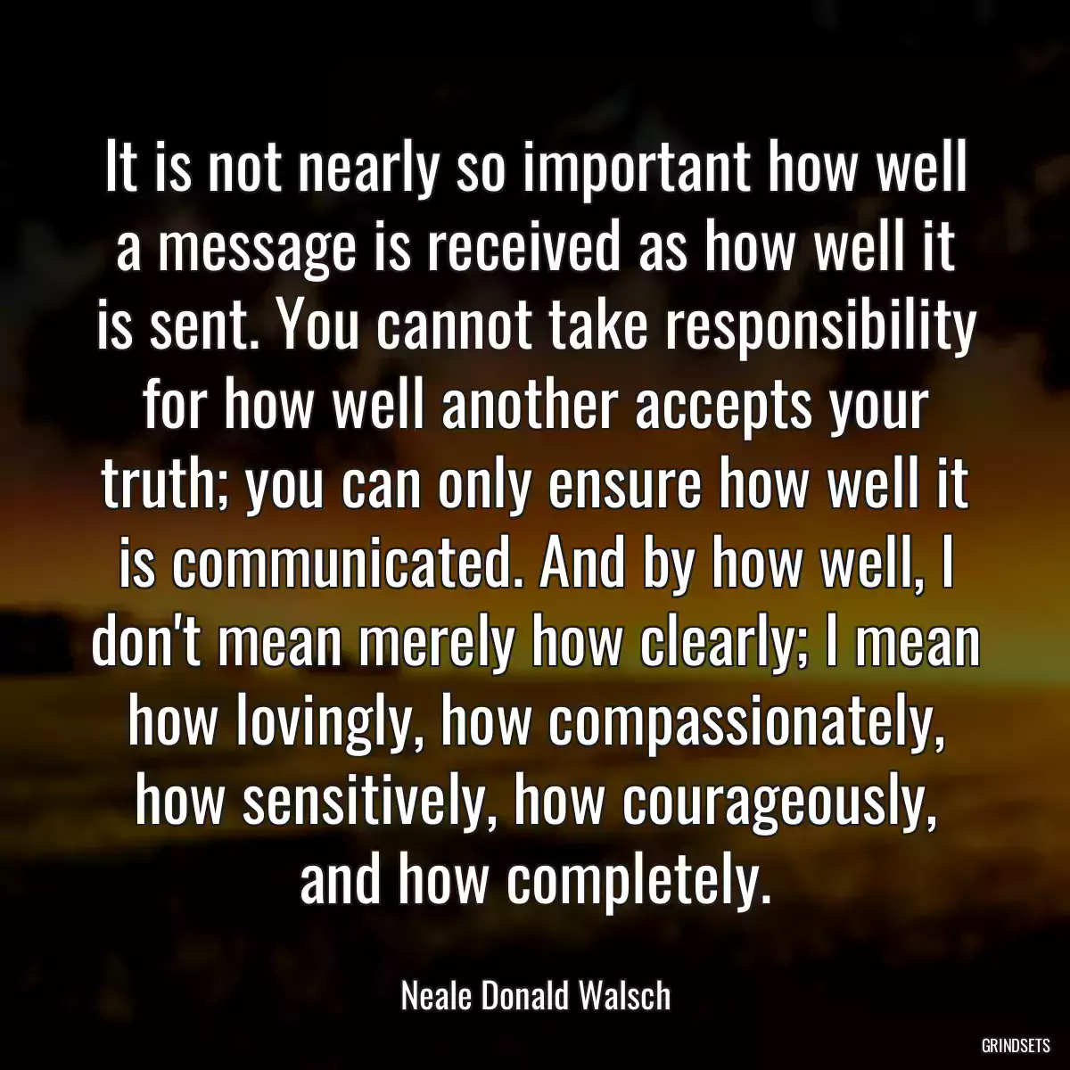 It is not nearly so important how well a message is received as how well it is sent. You cannot take responsibility for how well another accepts your truth; you can only ensure how well it is communicated. And by how well, I don\'t mean merely how clearly; I mean how lovingly, how compassionately, how sensitively, how courageously, and how completely.