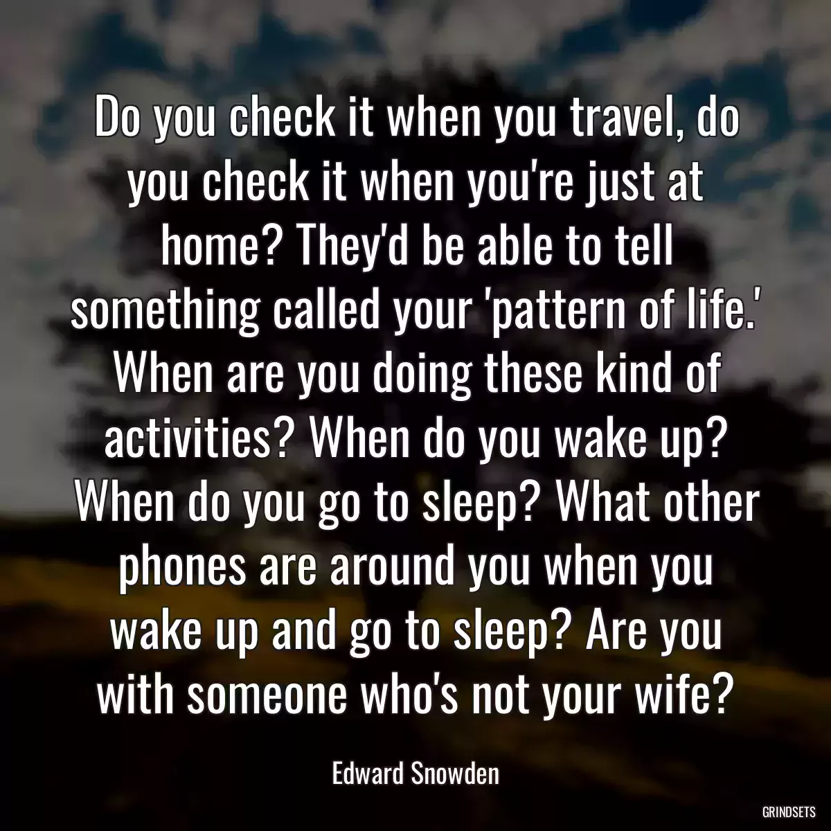 Do you check it when you travel, do you check it when you\'re just at home? They\'d be able to tell something called your \'pattern of life.\' When are you doing these kind of activities? When do you wake up? When do you go to sleep? What other phones are around you when you wake up and go to sleep? Are you with someone who\'s not your wife?