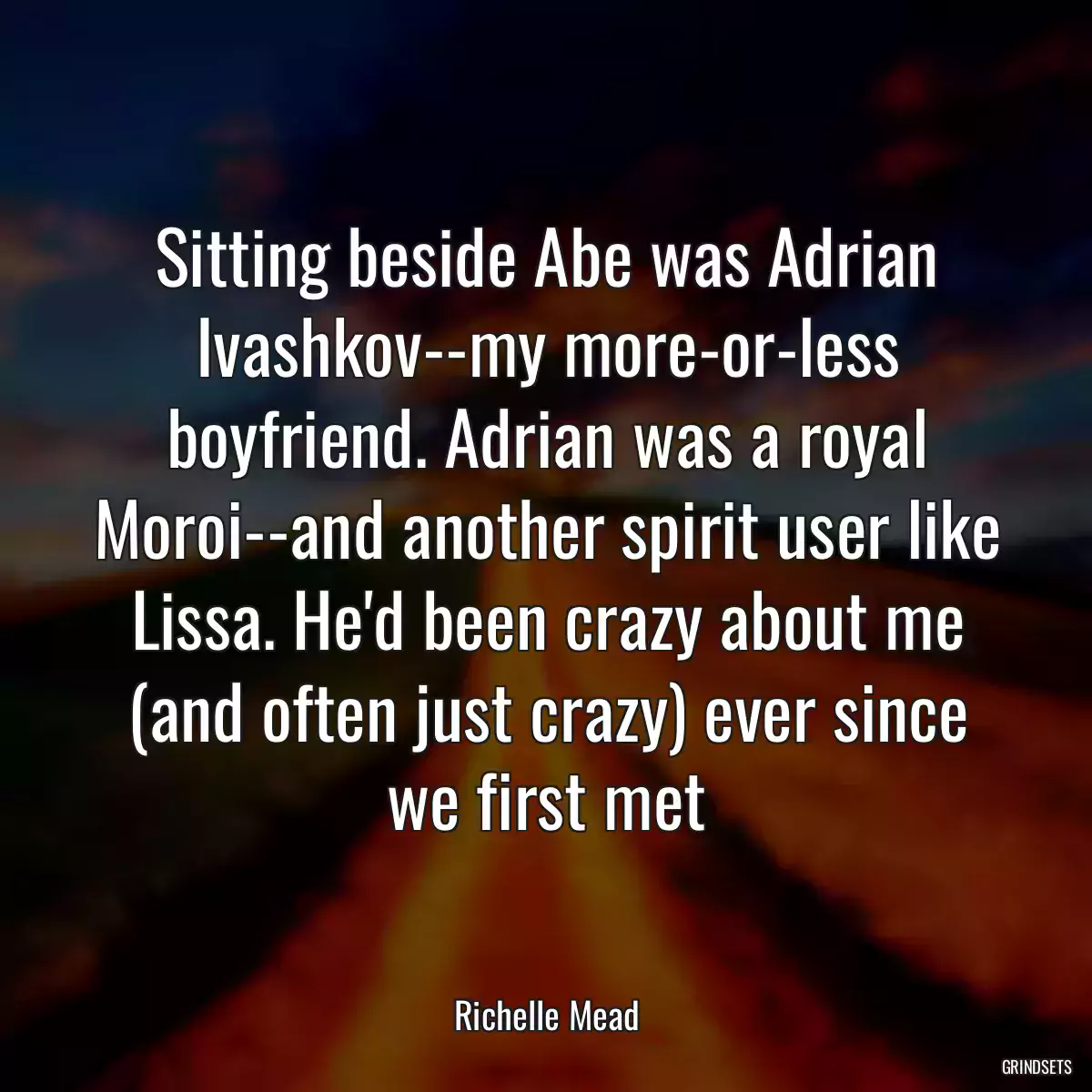 Sitting beside Abe was Adrian Ivashkov--my more-or-less boyfriend. Adrian was a royal Moroi--and another spirit user like Lissa. He\'d been crazy about me (and often just crazy) ever since we first met