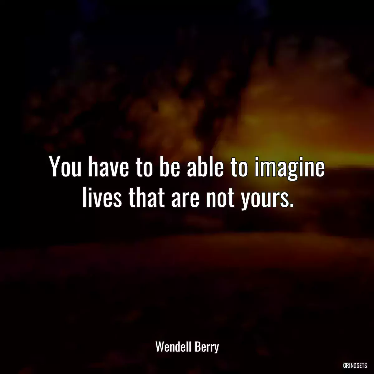 You have to be able to imagine lives that are not yours.