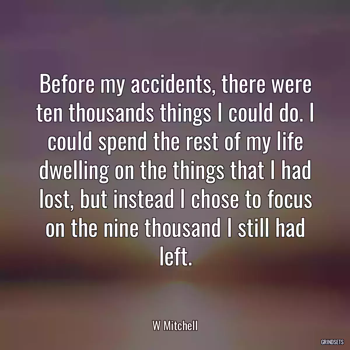 Before my accidents, there were ten thousands things I could do. I could spend the rest of my life dwelling on the things that I had lost, but instead I chose to focus on the nine thousand I still had left.