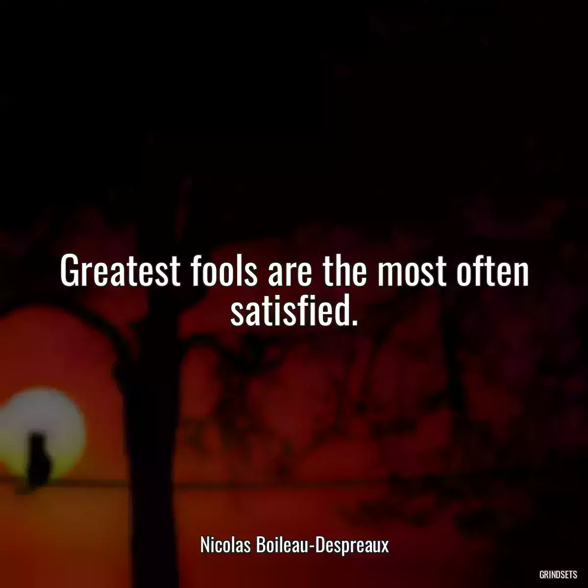 Greatest fools are the most often satisfied.