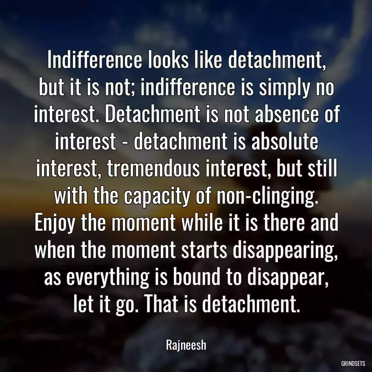 Indifference looks like detachment, but it is not; indifference is simply no interest. Detachment is not absence of interest - detachment is absolute interest, tremendous interest, but still with the capacity of non-clinging. Enjoy the moment while it is there and when the moment starts disappearing, as everything is bound to disappear, let it go. That is detachment.