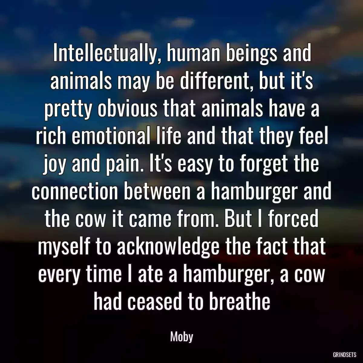 Intellectually, human beings and animals may be different, but it\'s pretty obvious that animals have a rich emotional life and that they feel joy and pain. It\'s easy to forget the connection between a hamburger and the cow it came from. But I forced myself to acknowledge the fact that every time I ate a hamburger, a cow had ceased to breathe