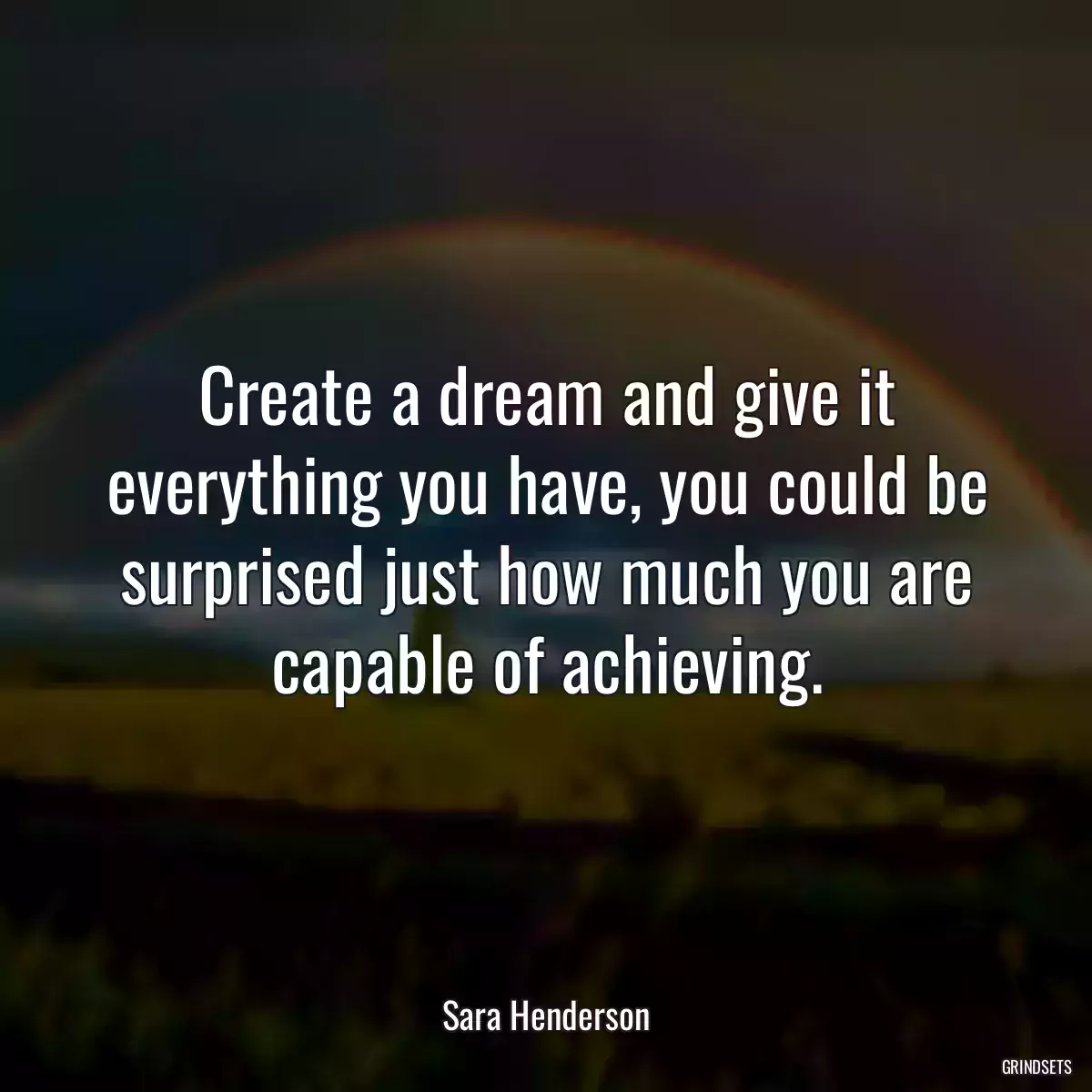 Create a dream and give it everything you have, you could be surprised just how much you are capable of achieving.