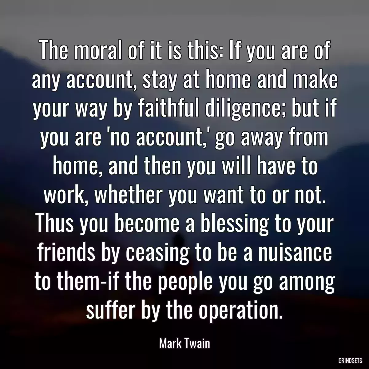 The moral of it is this: If you are of any account, stay at home and make your way by faithful diligence; but if you are \'no account,\' go away from home, and then you will have to work, whether you want to or not. Thus you become a blessing to your friends by ceasing to be a nuisance to them-if the people you go among suffer by the operation.