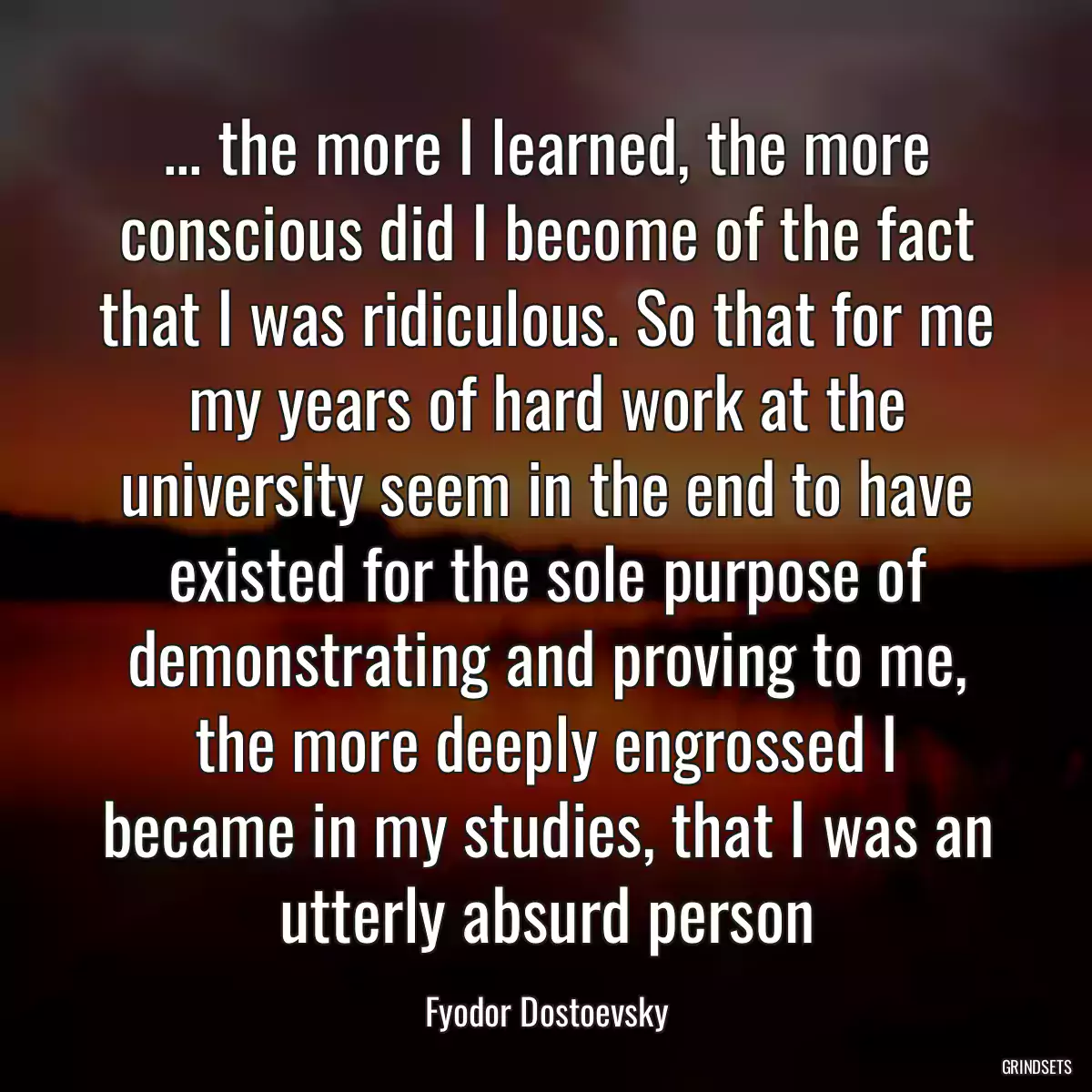 ... the more I learned, the more conscious did I become of the fact that I was ridiculous. So that for me my years of hard work at the university seem in the end to have existed for the sole purpose of demonstrating and proving to me, the more deeply engrossed I became in my studies, that I was an utterly absurd person