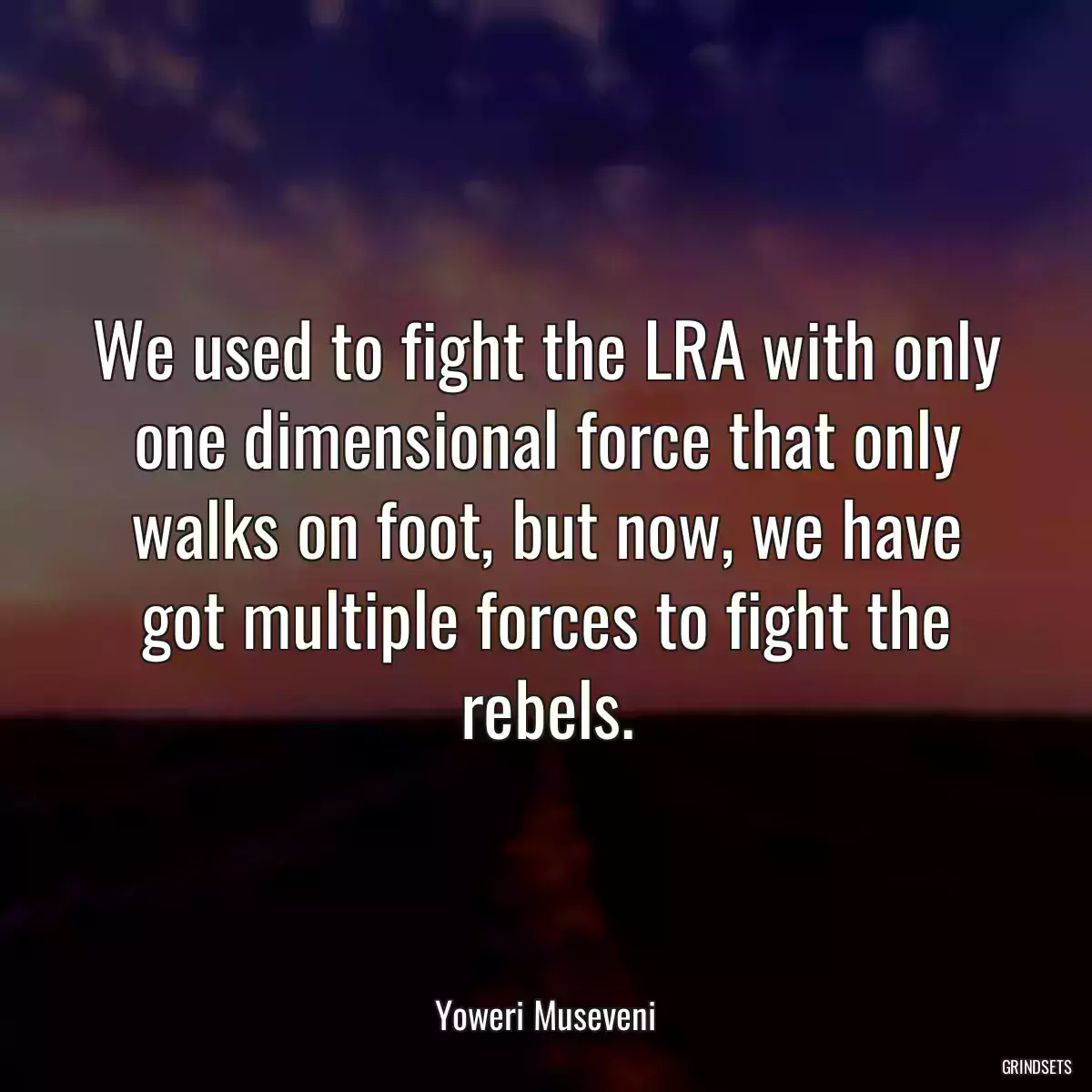 We used to fight the LRA with only one dimensional force that only walks on foot, but now, we have got multiple forces to fight the rebels.