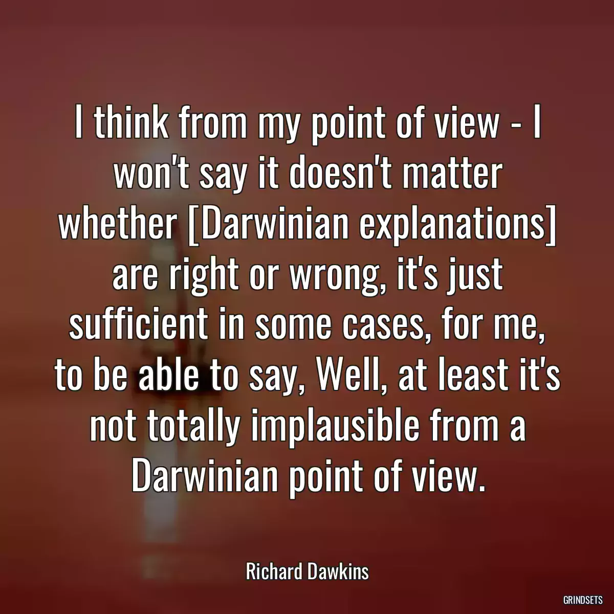 I think from my point of view - I won\'t say it doesn\'t matter whether [Darwinian explanations] are right or wrong, it\'s just sufficient in some cases, for me, to be able to say, Well, at least it\'s not totally implausible from a Darwinian point of view.