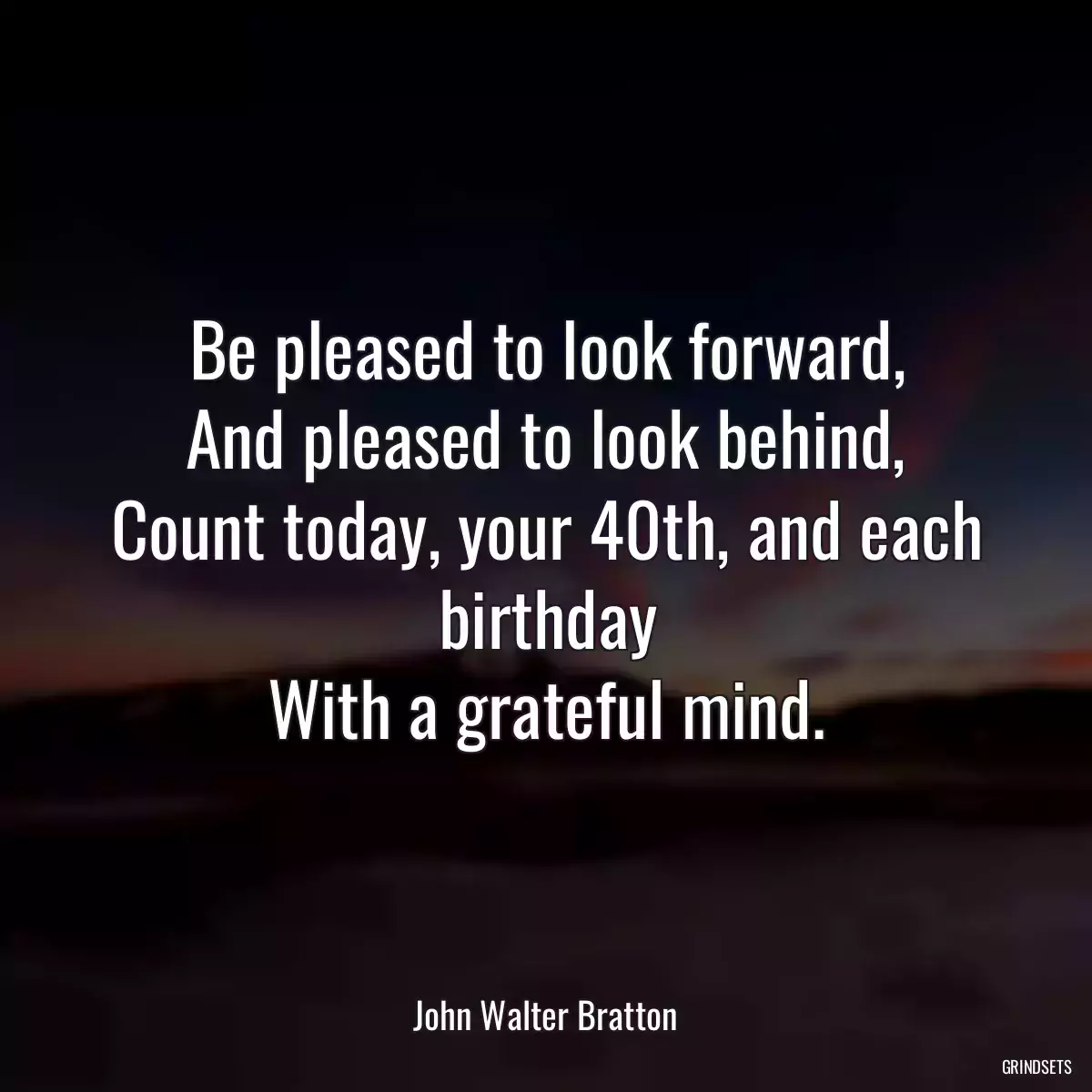 Be pleased to look forward,
And pleased to look behind,
Count today, your 40th, and each birthday
With a grateful mind.