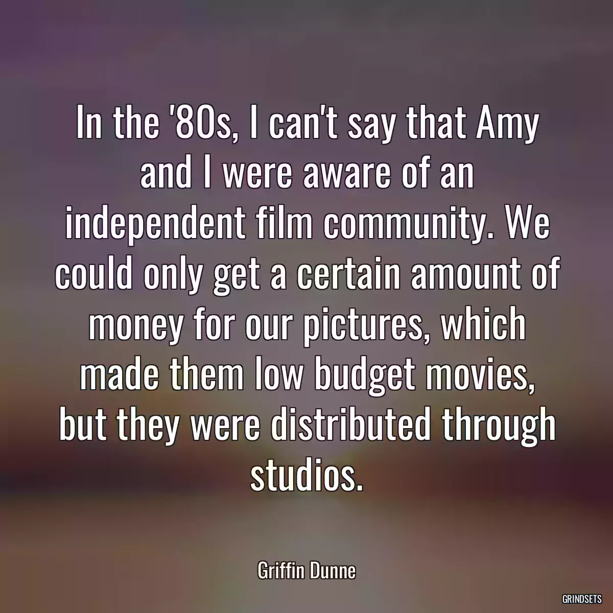 In the \'80s, I can\'t say that Amy and I were aware of an independent film community. We could only get a certain amount of money for our pictures, which made them low budget movies, but they were distributed through studios.