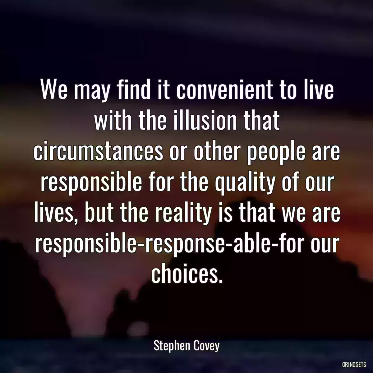 We may find it convenient to live with the illusion that circumstances or other people are responsible for the quality of our lives, but the reality is that we are responsible-response-able-for our choices.