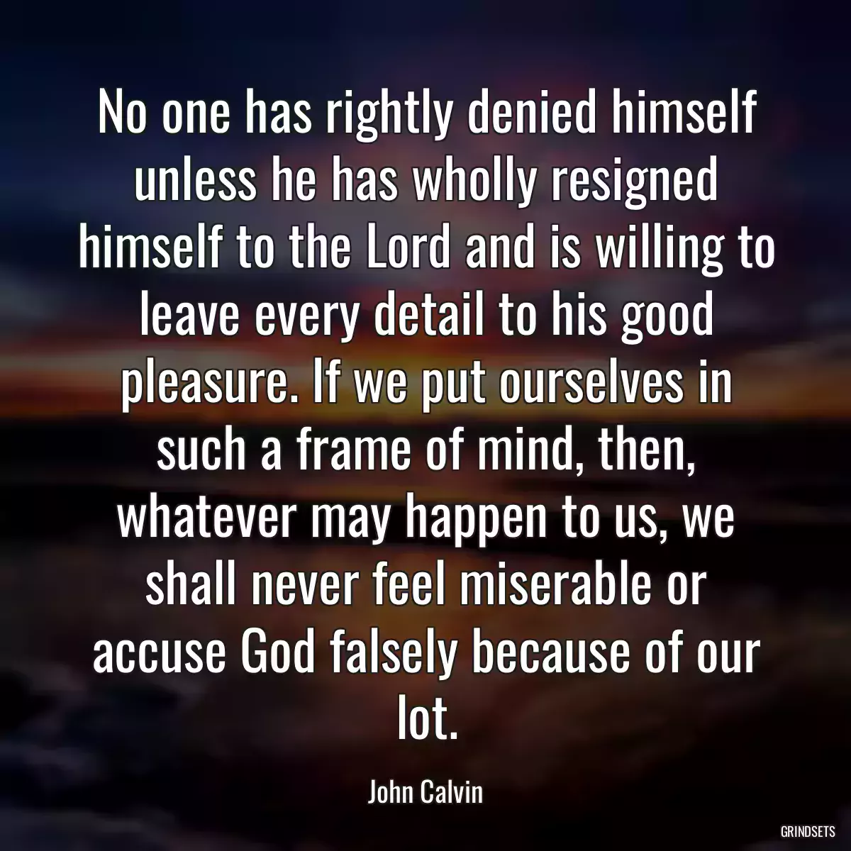 No one has rightly denied himself unless he has wholly resigned himself to the Lord and is willing to leave every detail to his good pleasure. If we put ourselves in such a frame of mind, then, whatever may happen to us, we shall never feel miserable or accuse God falsely because of our lot.