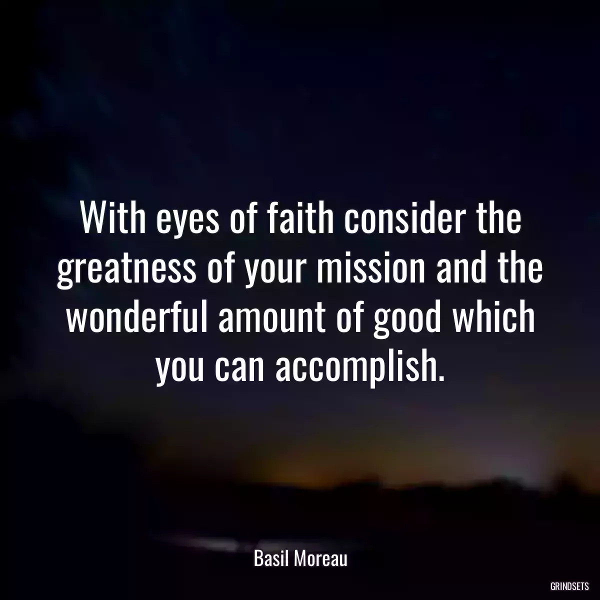 With eyes of faith consider the greatness of your mission and the wonderful amount of good which you can accomplish.