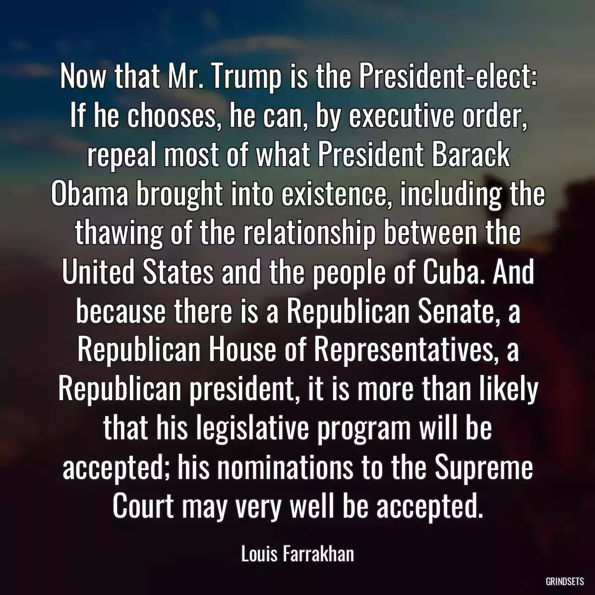 Now that Mr. Trump is the President-elect: If he chooses, he can, by executive order, repeal most of what President Barack Obama brought into existence, including the thawing of the relationship between the United States and the people of Cuba. And because there is a Republican Senate, a Republican House of Representatives, a Republican president, it is more than likely that his legislative program will be accepted; his nominations to the Supreme Court may very well be accepted.