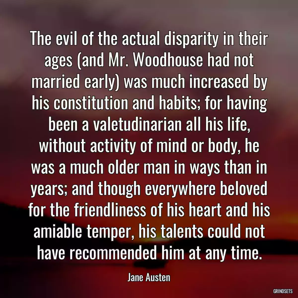 The evil of the actual disparity in their ages (and Mr. Woodhouse had not married early) was much increased by his constitution and habits; for having been a valetudinarian all his life, without activity of mind or body, he was a much older man in ways than in years; and though everywhere beloved for the friendliness of his heart and his amiable temper, his talents could not have recommended him at any time.