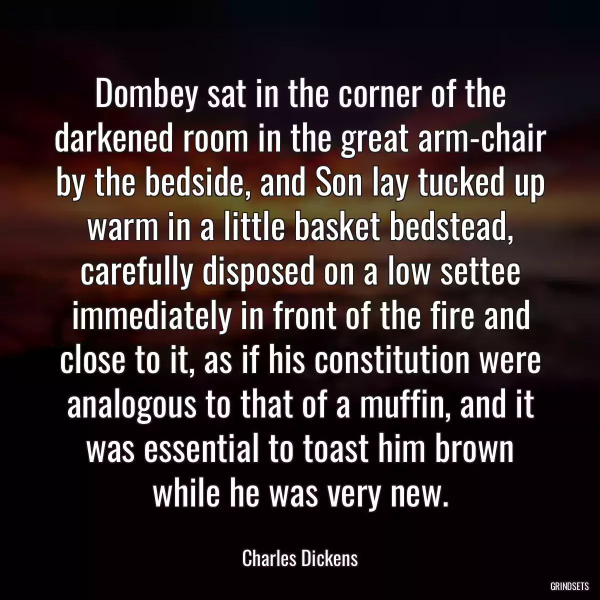 Dombey sat in the corner of the darkened room in the great arm-chair by the bedside, and Son lay tucked up warm in a little basket bedstead, carefully disposed on a low settee immediately in front of the fire and close to it, as if his constitution were analogous to that of a muffin, and it was essential to toast him brown while he was very new.