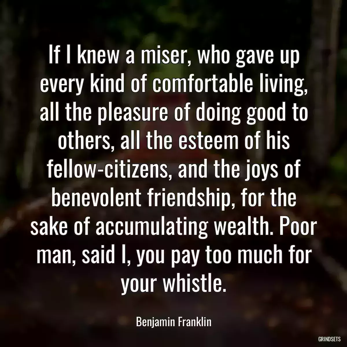 If I knew a miser, who gave up every kind of comfortable living, all the pleasure of doing good to others, all the esteem of his fellow-citizens, and the joys of benevolent friendship, for the sake of accumulating wealth. Poor man, said I, you pay too much for your whistle.