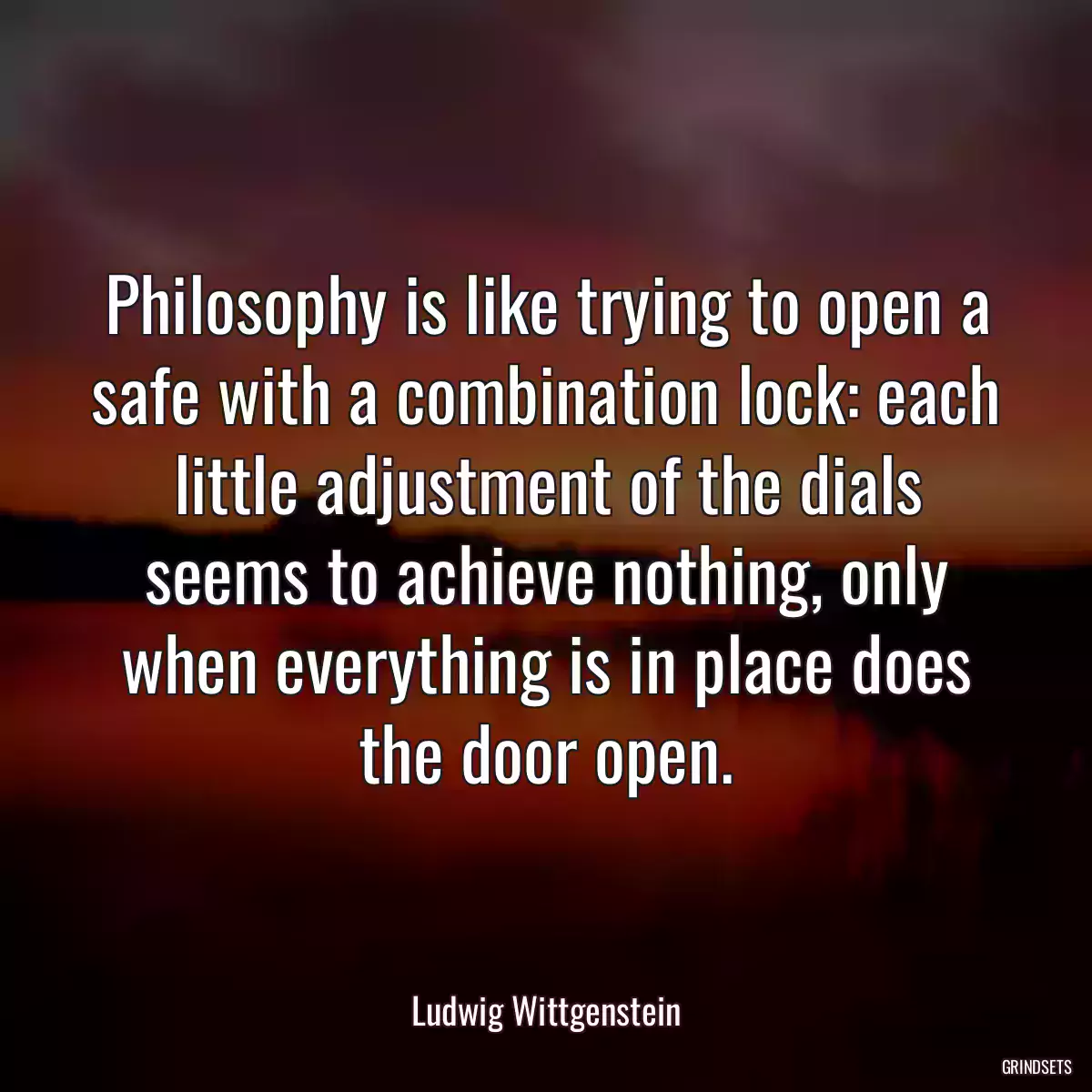 Philosophy is like trying to open a safe with a combination lock: each little adjustment of the dials seems to achieve nothing, only when everything is in place does the door open.