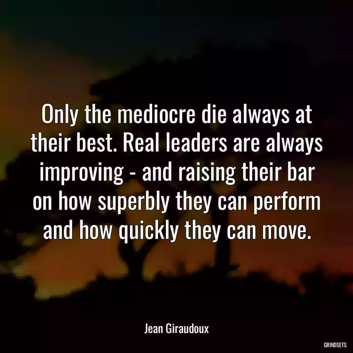 Only the mediocre die always at their best. Real leaders are always improving - and raising their bar on how superbly they can perform and how quickly they can move.