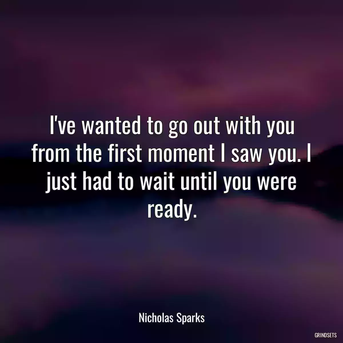 I\'ve wanted to go out with you from the first moment I saw you. I just had to wait until you were ready.