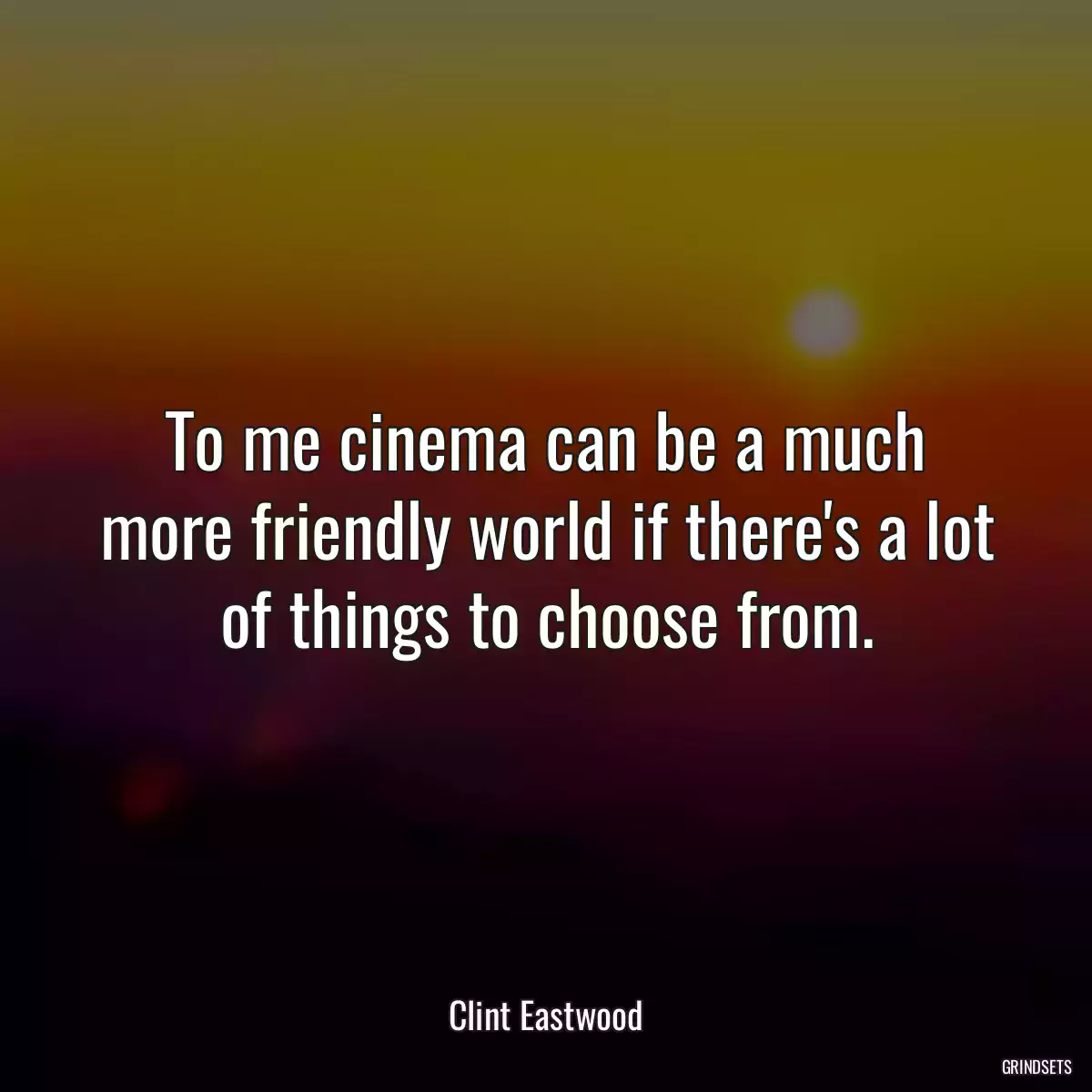 To me cinema can be a much more friendly world if there\'s a lot of things to choose from.