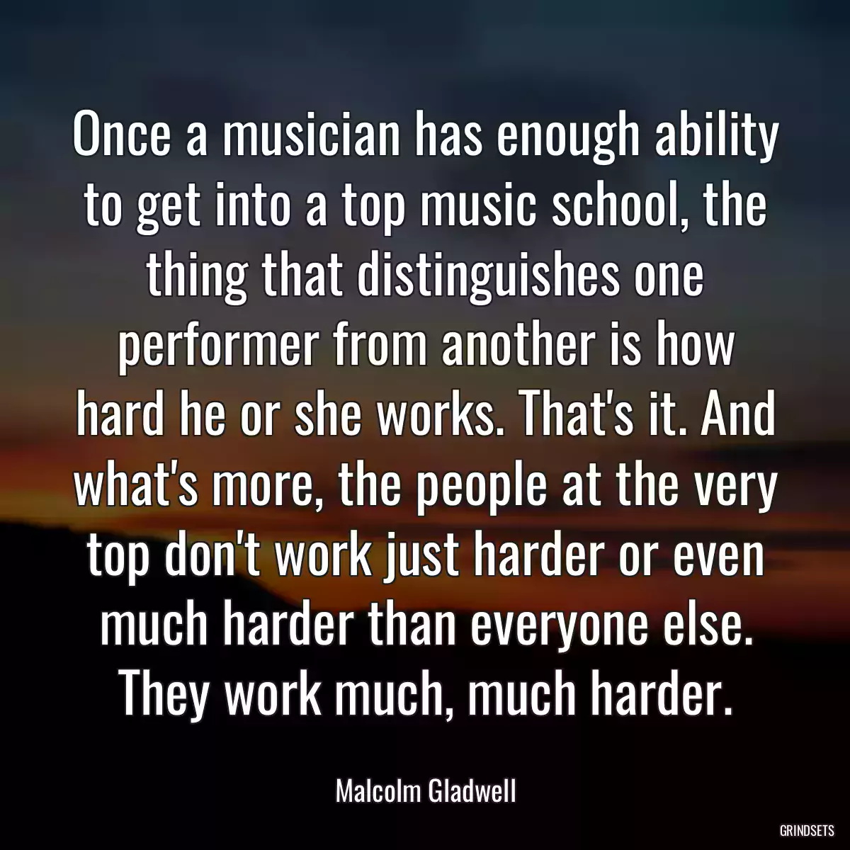 Once a musician has enough ability to get into a top music school, the thing that distinguishes one performer from another is how hard he or she works. That\'s it. And what\'s more, the people at the very top don\'t work just harder or even much harder than everyone else. They work much, much harder.