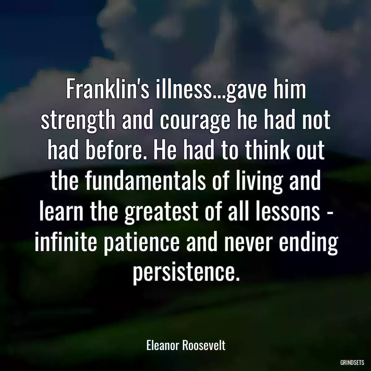 Franklin\'s illness...gave him strength and courage he had not had before. He had to think out the fundamentals of living and learn the greatest of all lessons - infinite patience and never ending persistence.