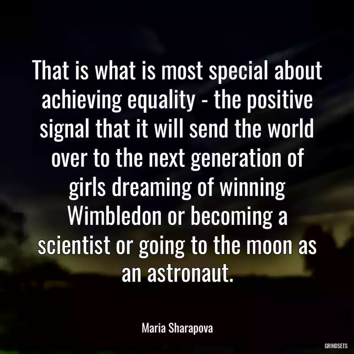 That is what is most special about achieving equality - the positive signal that it will send the world over to the next generation of girls dreaming of winning Wimbledon or becoming a scientist or going to the moon as an astronaut.