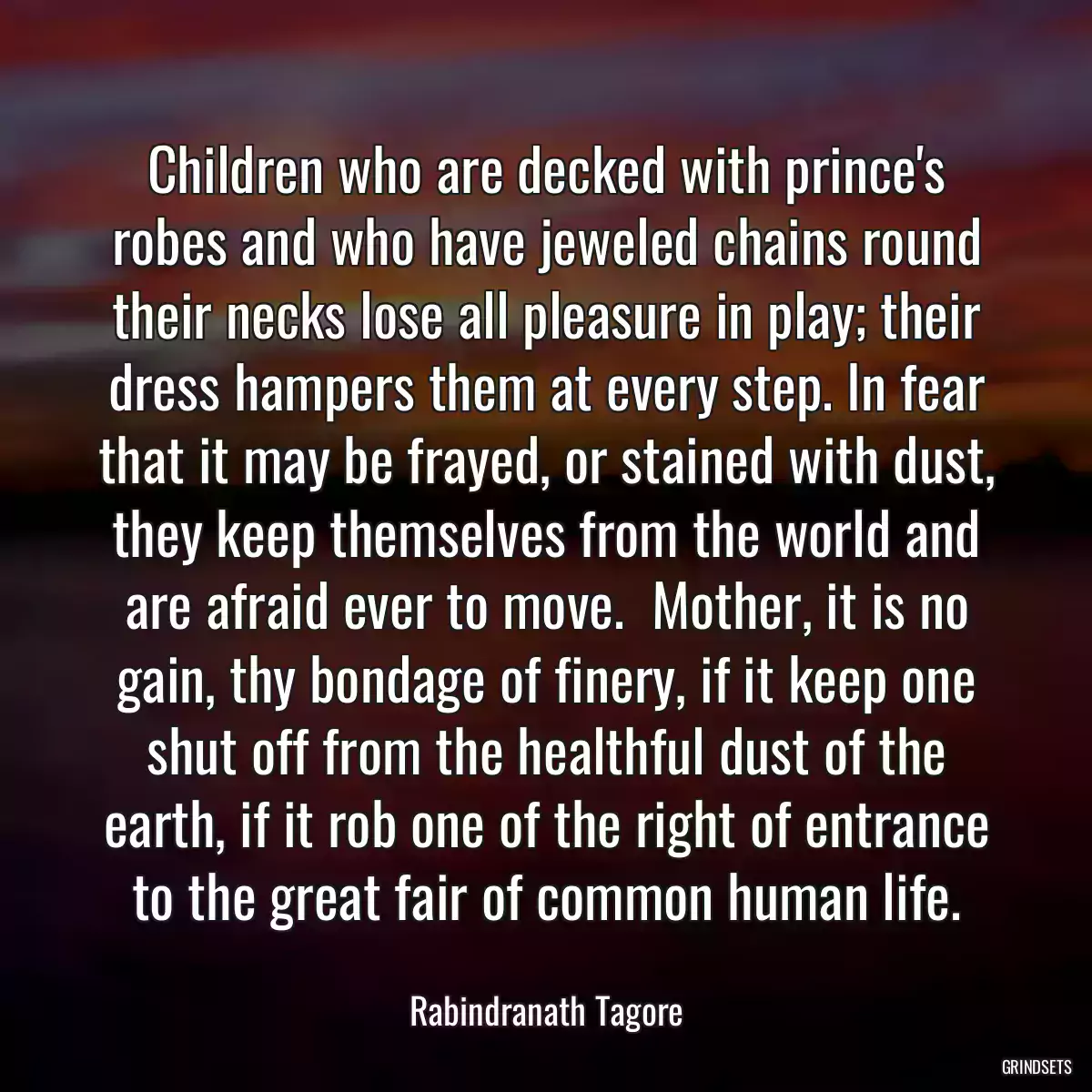 Children who are decked with prince\'s robes and who have jeweled chains round their necks lose all pleasure in play; their dress hampers them at every step. In fear that it may be frayed, or stained with dust, they keep themselves from the world and are afraid ever to move.  Mother, it is no gain, thy bondage of finery, if it keep one shut off from the healthful dust of the earth, if it rob one of the right of entrance to the great fair of common human life.