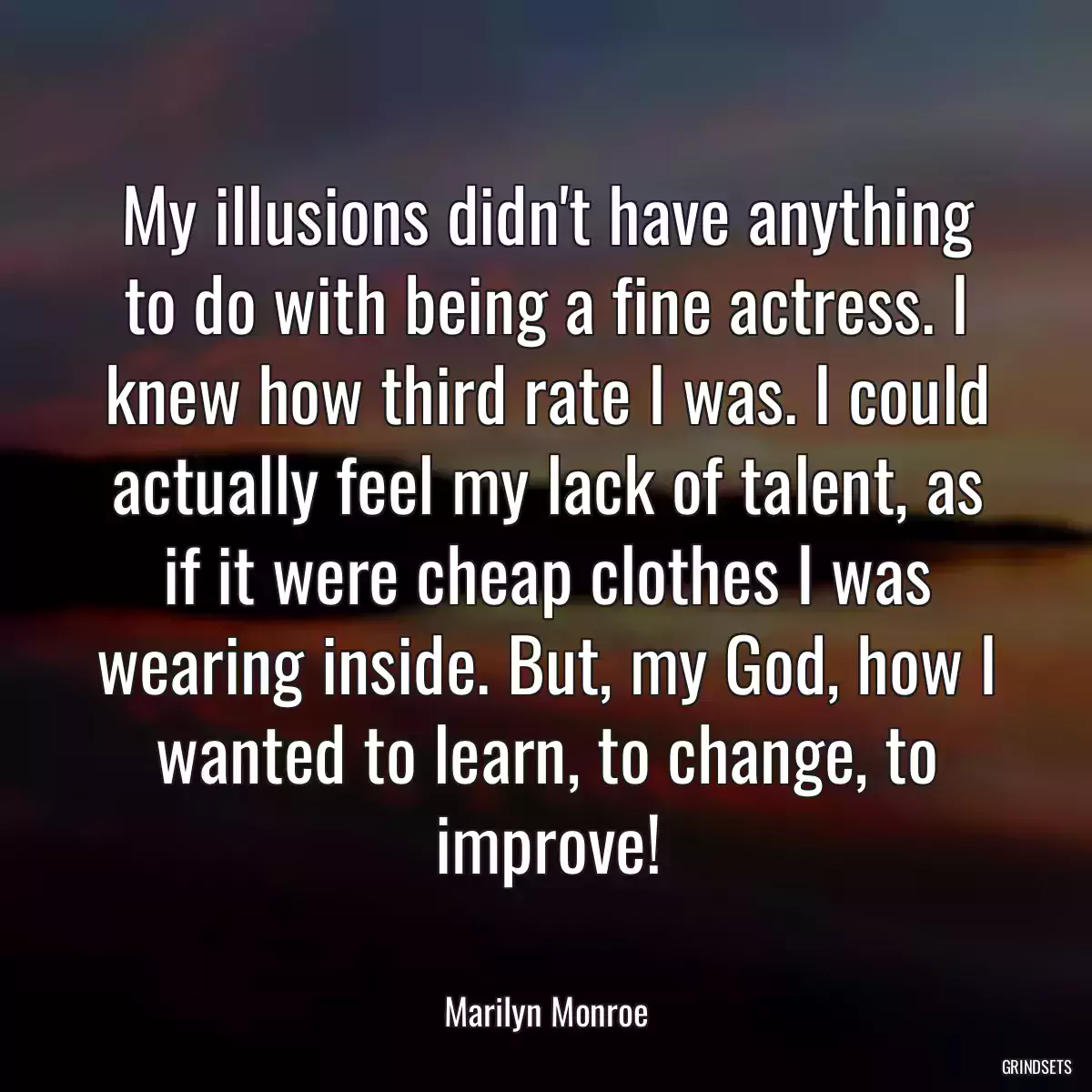 My illusions didn\'t have anything to do with being a fine actress. I knew how third rate I was. I could actually feel my lack of talent, as if it were cheap clothes I was wearing inside. But, my God, how I wanted to learn, to change, to improve!