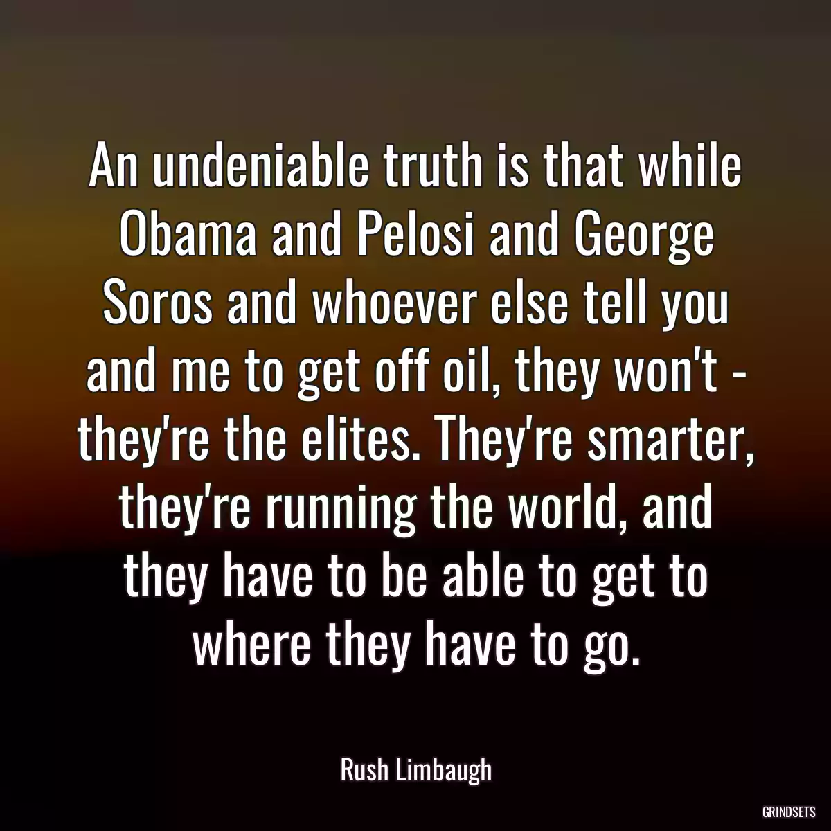 An undeniable truth is that while Obama and Pelosi and George Soros and whoever else tell you and me to get off oil, they won\'t - they\'re the elites. They\'re smarter, they\'re running the world, and they have to be able to get to where they have to go.