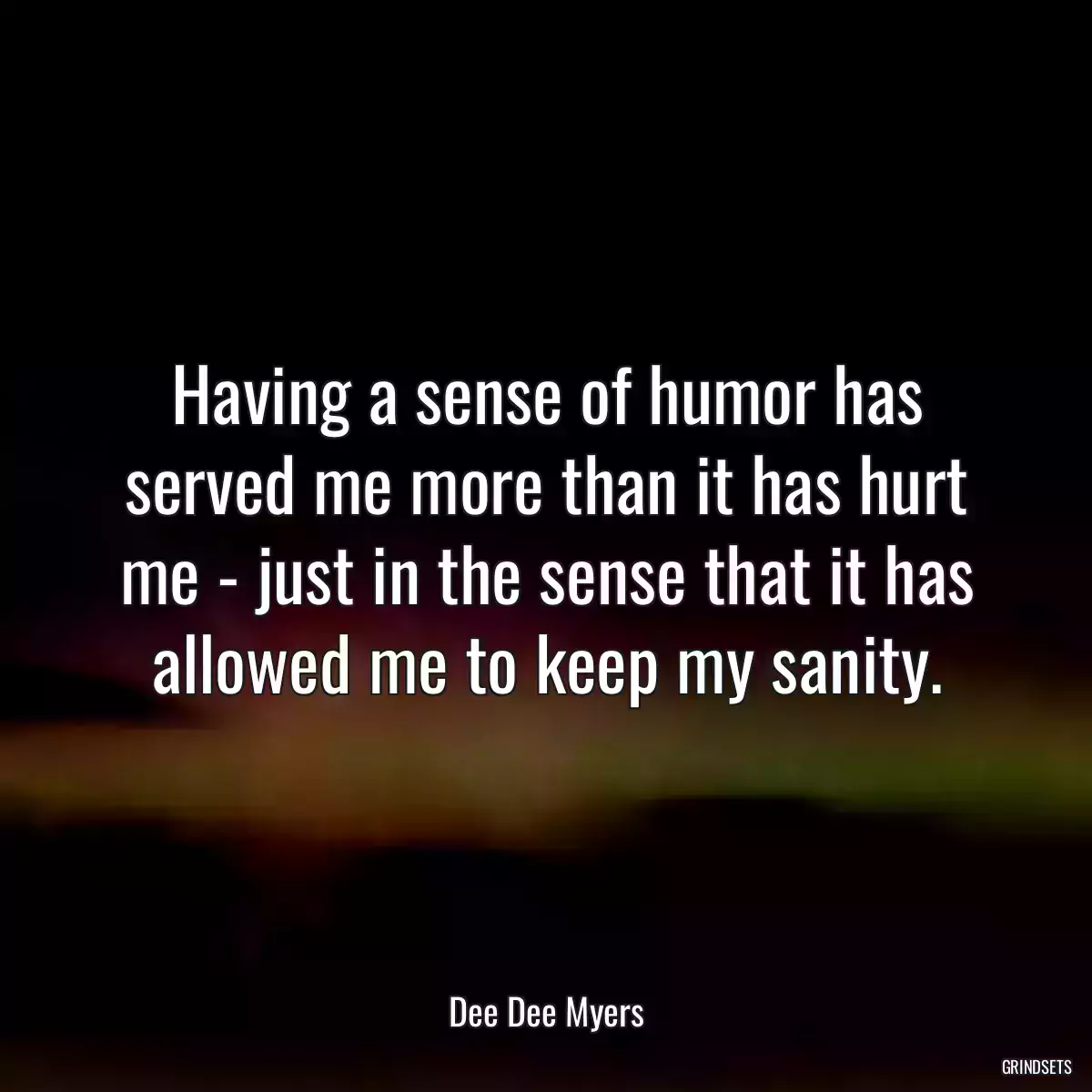 Having a sense of humor has served me more than it has hurt me - just in the sense that it has allowed me to keep my sanity.