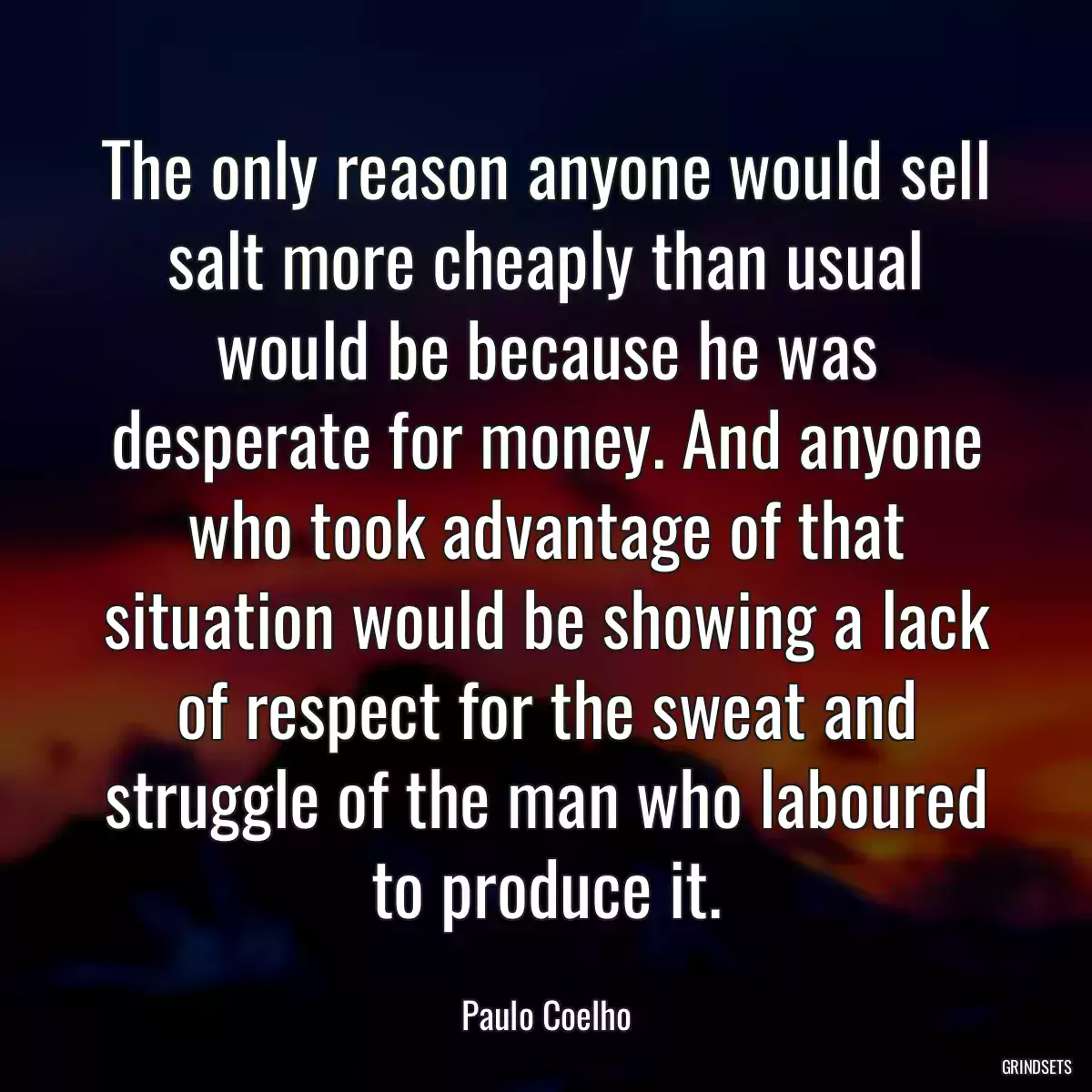 The only reason anyone would sell salt more cheaply than usual would be because he was desperate for money. And anyone who took advantage of that situation would be showing a lack of respect for the sweat and struggle of the man who laboured to produce it.