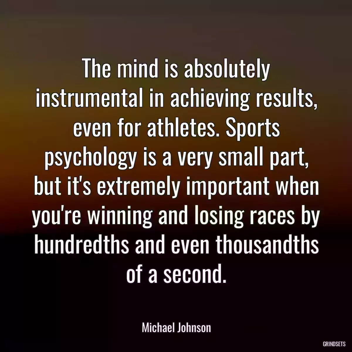 The mind is absolutely instrumental in achieving results, even for athletes. Sports psychology is a very small part, but it\'s extremely important when you\'re winning and losing races by hundredths and even thousandths of a second.