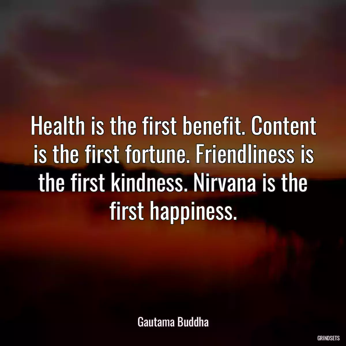 Health is the first benefit. Content is the first fortune. Friendliness is the first kindness. Nirvana is the first happiness.