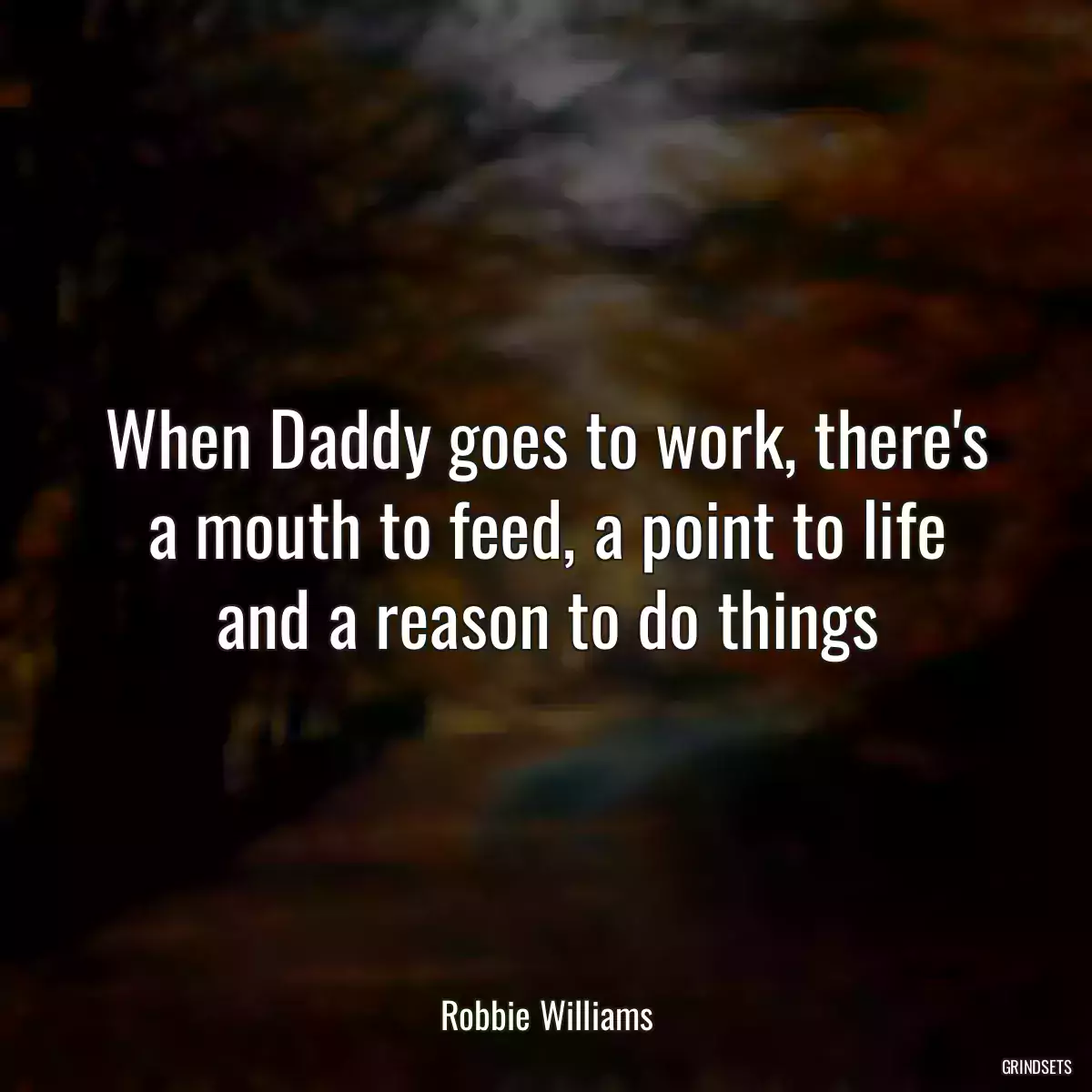 When Daddy goes to work, there\'s a mouth to feed, a point to life and a reason to do things