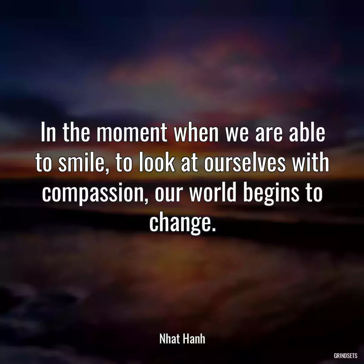 In the moment when we are able to smile, to look at ourselves with compassion, our world begins to change.