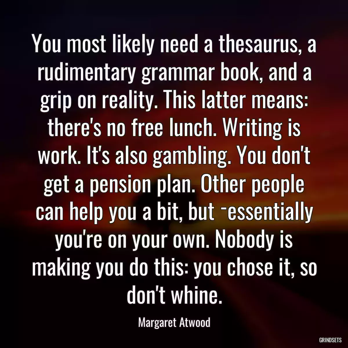 You most likely need a thesaurus, a rudimentary grammar book, and a grip on reality. This latter means: there\'s no free lunch. Writing is work. It\'s also gambling. You don\'t get a pension plan. Other people can help you a bit, but ­essentially you\'re on your own. Nobody is making you do this: you chose it, so don\'t whine.