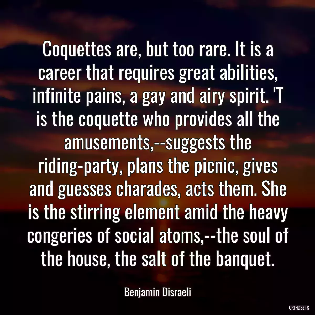 Coquettes are, but too rare. It is a career that requires great abilities, infinite pains, a gay and airy spirit. \'T is the coquette who provides all the amusements,--suggests the riding-party, plans the picnic, gives and guesses charades, acts them. She is the stirring element amid the heavy congeries of social atoms,--the soul of the house, the salt of the banquet.