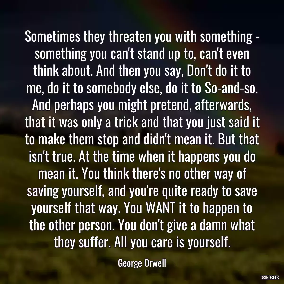 Sometimes they threaten you with something - something you can\'t stand up to, can\'t even think about. And then you say, Don\'t do it to me, do it to somebody else, do it to So-and-so. And perhaps you might pretend, afterwards, that it was only a trick and that you just said it to make them stop and didn\'t mean it. But that isn\'t true. At the time when it happens you do mean it. You think there\'s no other way of saving yourself, and you\'re quite ready to save yourself that way. You WANT it to happen to the other person. You don\'t give a damn what they suffer. All you care is yourself.