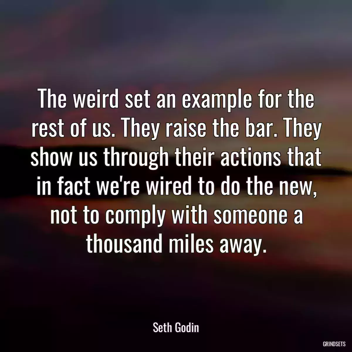 The weird set an example for the rest of us. They raise the bar. They show us through their actions that in fact we\'re wired to do the new, not to comply with someone a thousand miles away.