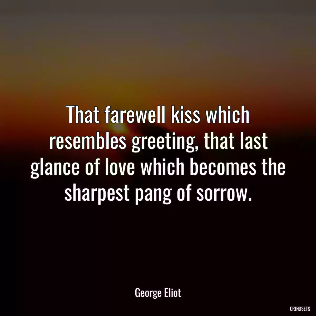 That farewell kiss which resembles greeting, that last glance of love which becomes the sharpest pang of sorrow.