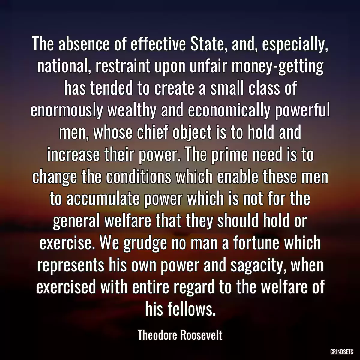 The absence of effective State, and, especially, national, restraint upon unfair money-getting has tended to create a small class of enormously wealthy and economically powerful men, whose chief object is to hold and increase their power. The prime need is to change the conditions which enable these men to accumulate power which is not for the general welfare that they should hold or exercise. We grudge no man a fortune which represents his own power and sagacity, when exercised with entire regard to the welfare of his fellows.