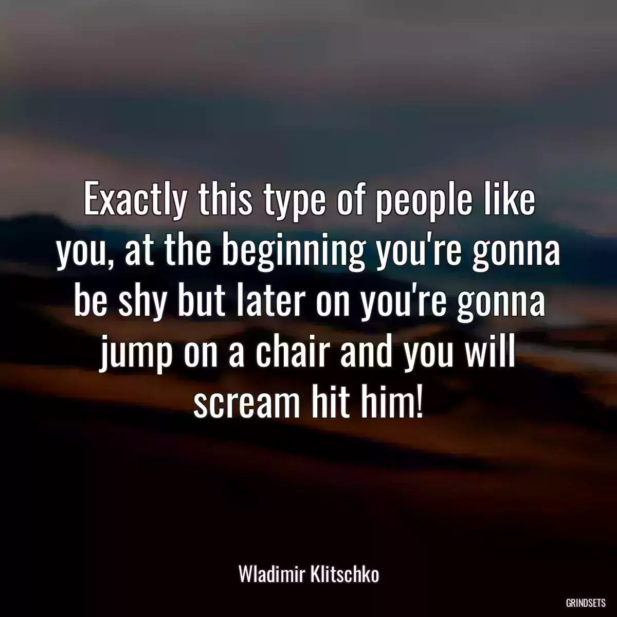 Exactly this type of people like you, at the beginning you\'re gonna be shy but later on you\'re gonna jump on a chair and you will scream hit him!