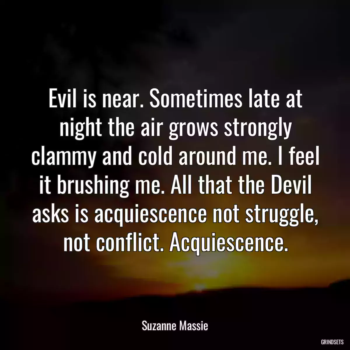 Evil is near. Sometimes late at night the air grows strongly clammy and cold around me. I feel it brushing me. All that the Devil asks is acquiescence not struggle, not conflict. Acquiescence.