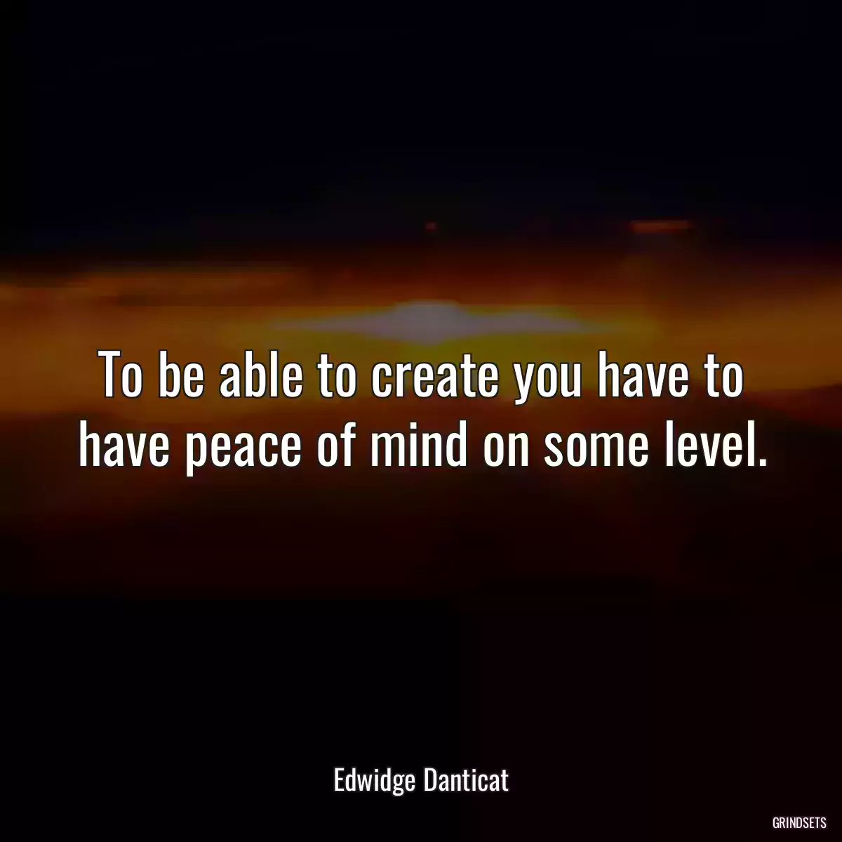 To be able to create you have to have peace of mind on some level.