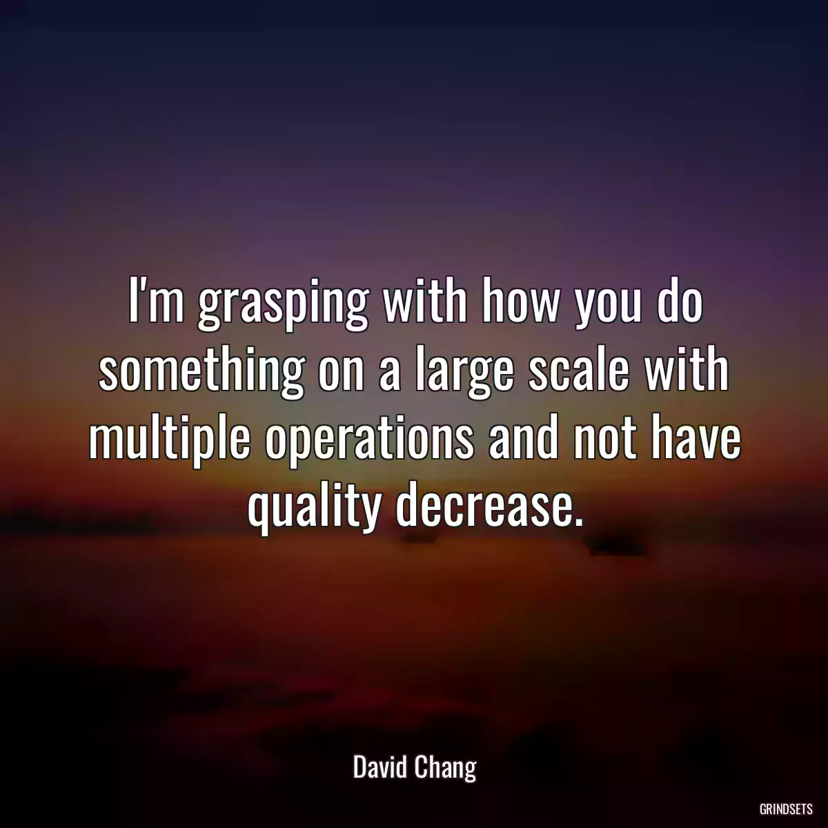 I\'m grasping with how you do something on a large scale with multiple operations and not have quality decrease.