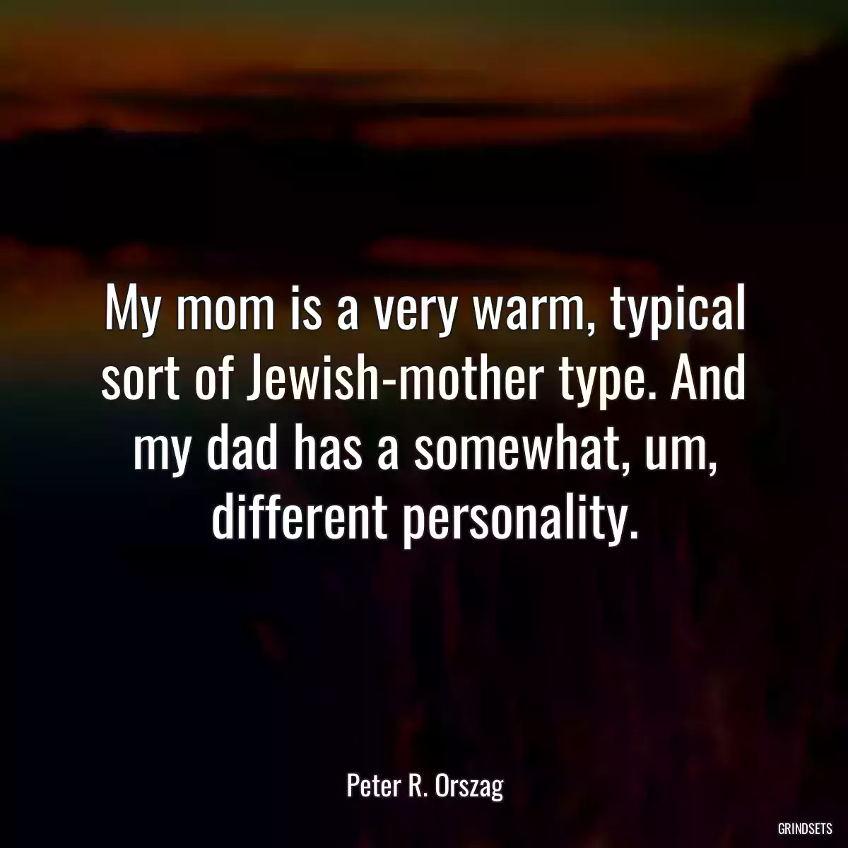 My mom is a very warm, typical sort of Jewish-mother type. And my dad has a somewhat, um, different personality.