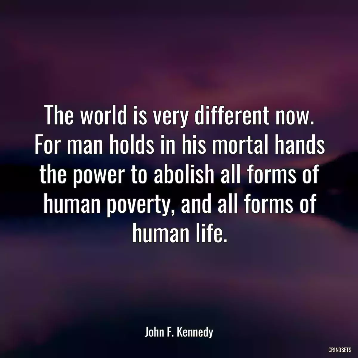 The world is very different now. For man holds in his mortal hands the power to abolish all forms of human poverty, and all forms of human life.